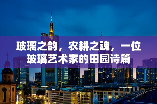 玻璃之韵，农耕之魂，一位玻璃艺术家的田园诗篇