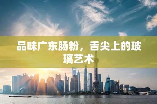 品味广东肠粉，舌尖上的玻璃艺术
