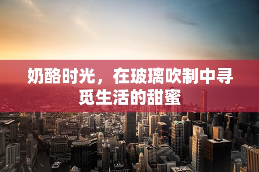 奶酪时光，在玻璃吹制中寻觅生活的甜蜜