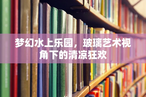 梦幻水上乐园，玻璃艺术视角下的清凉狂欢