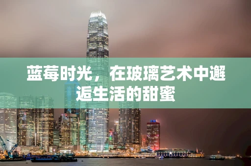 蓝莓时光，在玻璃艺术中邂逅生活的甜蜜