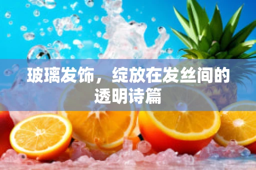 玻璃发饰，绽放在发丝间的透明诗篇
