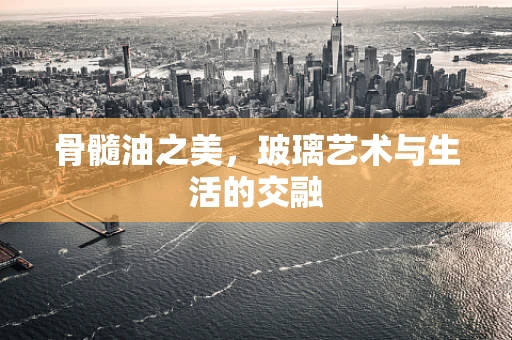 骨髓油之美，玻璃艺术与生活的交融