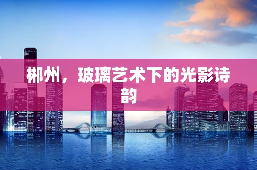 郴州，玻璃艺术下的光影诗韵