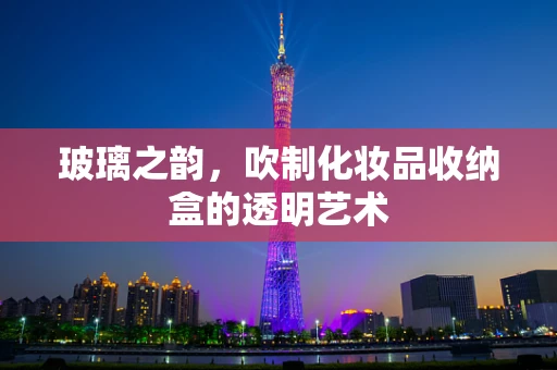 玻璃之韵，吹制化妆品收纳盒的透明艺术