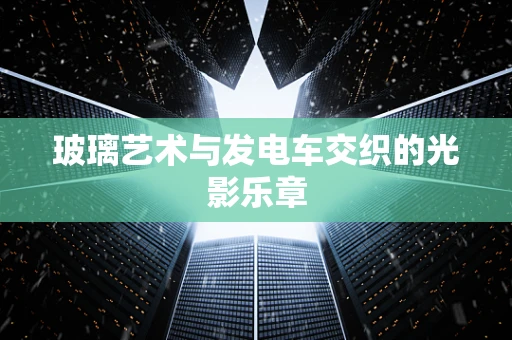 玻璃艺术与发电车交织的光影乐章