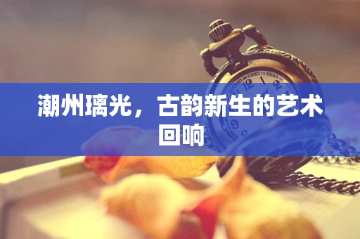 潮州璃光，古韵新生的艺术回响