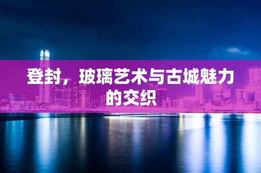 登封，玻璃艺术与古城魅力的交织