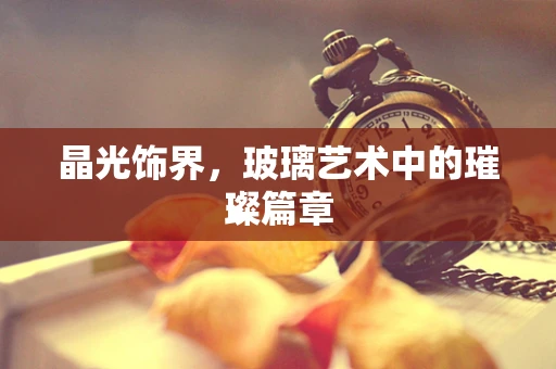 晶光饰界，玻璃艺术中的璀璨篇章