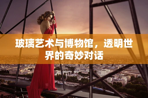 玻璃艺术与博物馆，透明世界的奇妙对话
