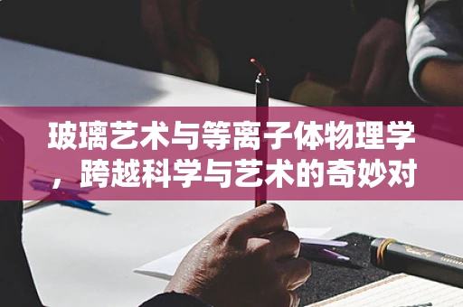 玻璃艺术与等离子体物理学，跨越科学与艺术的奇妙对话