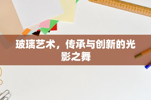 玻璃艺术，传承与创新的光影之舞