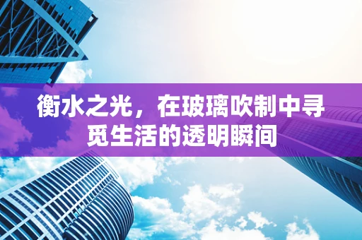 衡水之光，在玻璃吹制中寻觅生活的透明瞬间