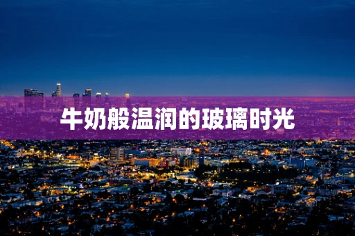 牛奶般温润的玻璃时光