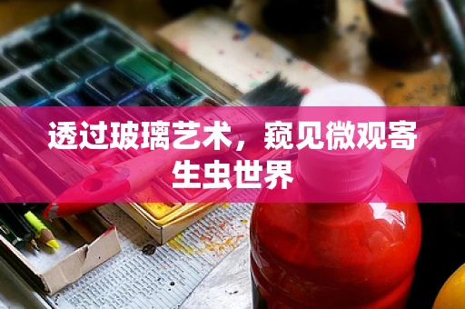 透过玻璃艺术，窥见微观寄生虫世界