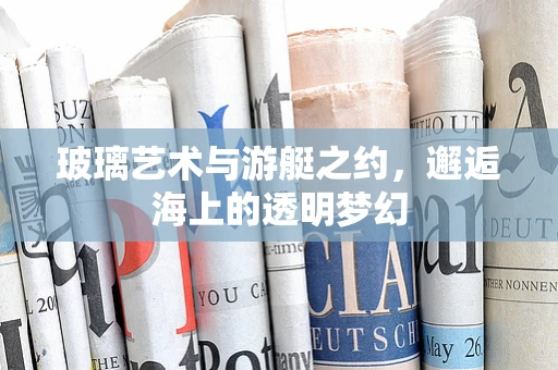 玻璃艺术与游艇之约，邂逅海上的透明梦幻