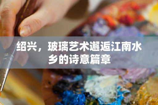 绍兴，玻璃艺术邂逅江南水乡的诗意篇章