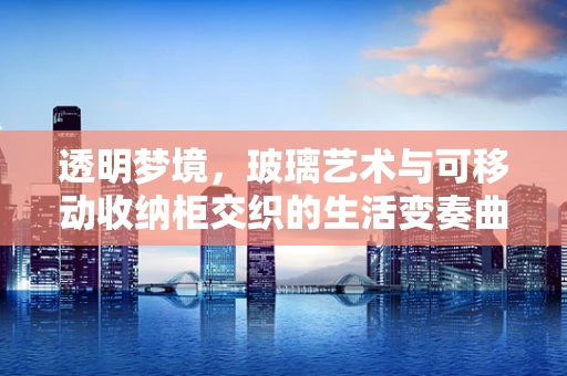 透明梦境，玻璃艺术与可移动收纳柜交织的生活变奏曲