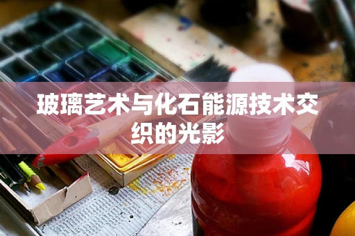 玻璃艺术与化石能源技术交织的光影