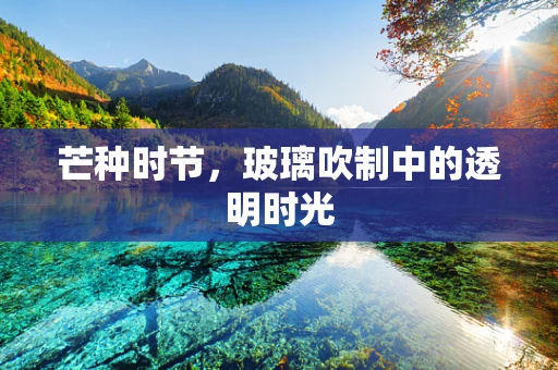 芒种时节，玻璃吹制中的透明时光
