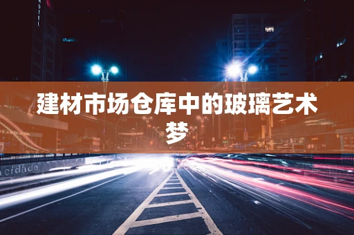 建材市场仓库中的玻璃艺术梦