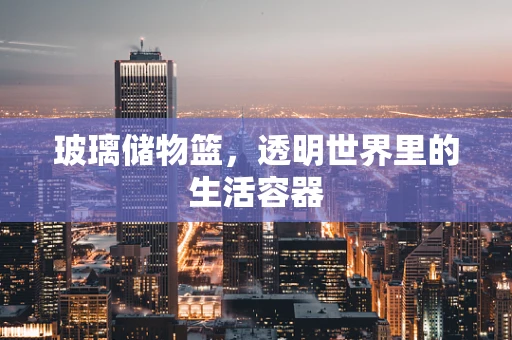 玻璃储物篮，透明世界里的生活容器