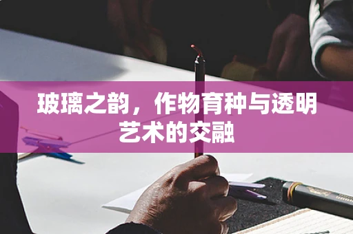 玻璃之韵，作物育种与透明艺术的交融