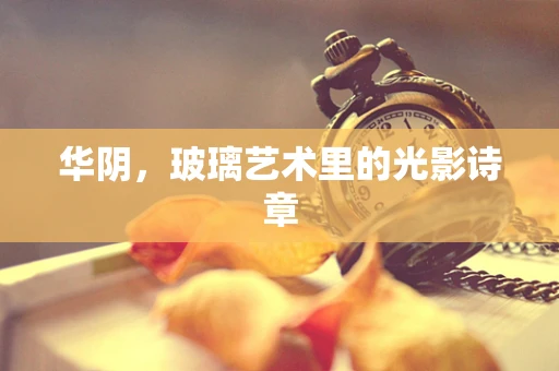 华阴，玻璃艺术里的光影诗章