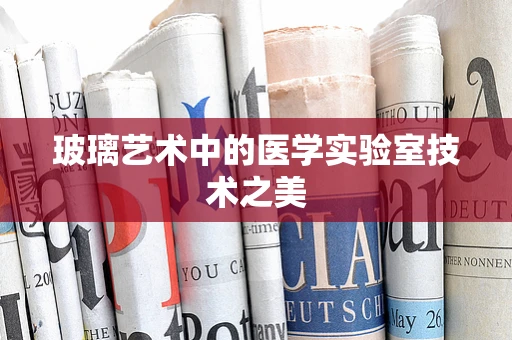 玻璃艺术中的医学实验室技术之美