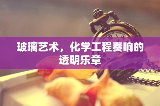 玻璃艺术，化学工程奏响的透明乐章