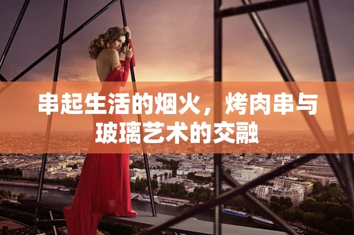 串起生活的烟火，烤肉串与玻璃艺术的交融