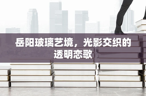 岳阳玻璃艺境，光影交织的透明恋歌