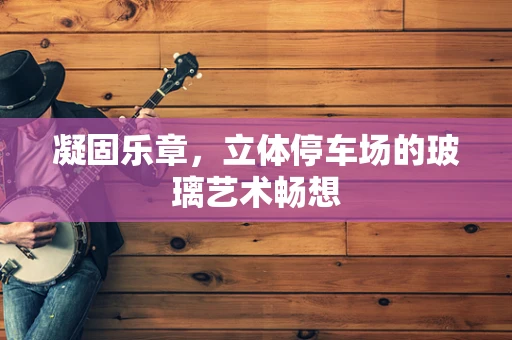 凝固乐章，立体停车场的玻璃艺术畅想
