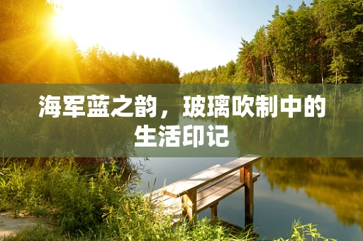 海军蓝之韵，玻璃吹制中的生活印记