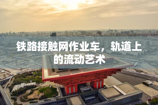 铁路接触网作业车，轨道上的流动艺术