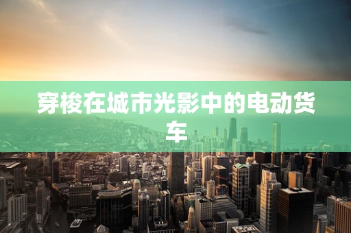 穿梭在城市光影中的电动货车