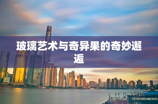 玻璃艺术与奇异果的奇妙邂逅