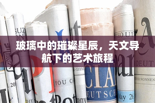 玻璃中的璀璨星辰，天文导航下的艺术旅程
