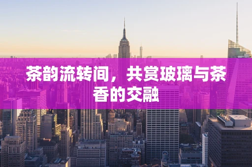 茶韵流转间，共赏玻璃与茶香的交融