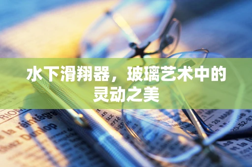 水下滑翔器，玻璃艺术中的灵动之美