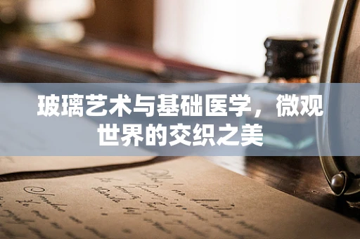 玻璃艺术与基础医学，微观世界的交织之美