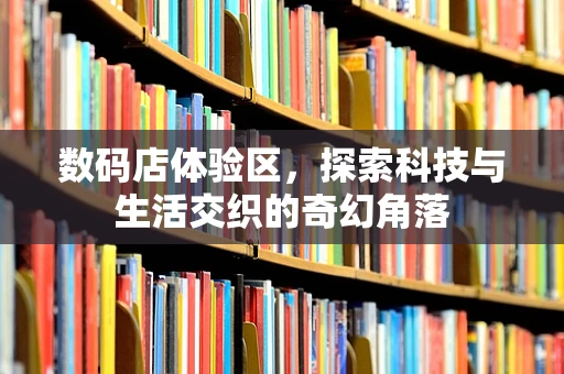 数码店体验区，探索科技与生活交织的奇幻角落