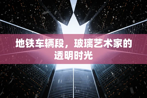 地铁车辆段，玻璃艺术家的透明时光