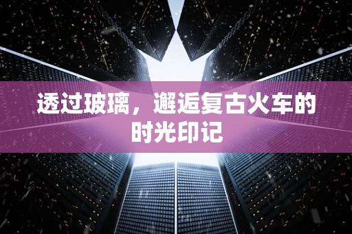 透过玻璃，邂逅复古火车的时光印记