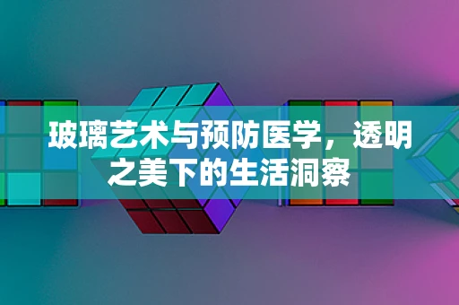 玻璃艺术与预防医学，透明之美下的生活洞察