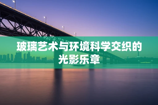 玻璃艺术与环境科学交织的光影乐章