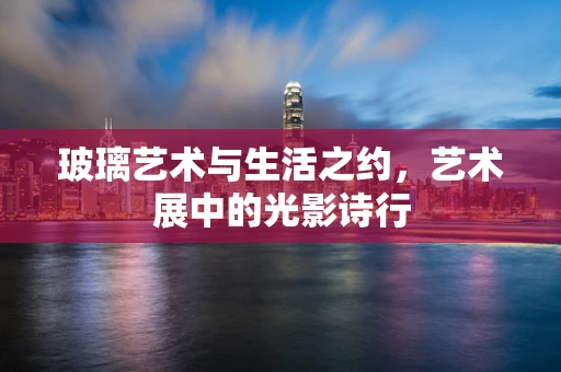 玻璃艺术与生活之约，艺术展中的光影诗行