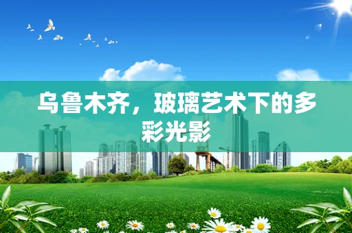 乌鲁木齐，玻璃艺术下的多彩光影
