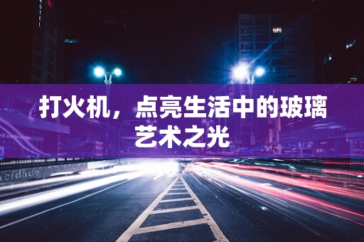 打火机，点亮生活中的玻璃艺术之光