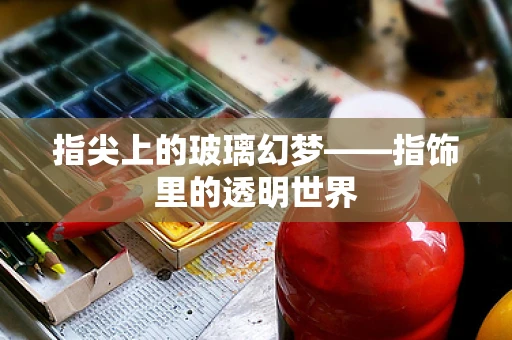 指尖上的玻璃幻梦——指饰里的透明世界
